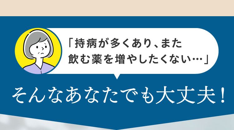 「持病が多くあり、また飲む薬を増やしたくない…」そんなあなたでも大丈夫！